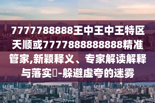 7777788888王中王中王特區天順或7777888888888精準管家,新穎釋義、專家解讀解釋與落實?-躲避虛夸的迷霧
