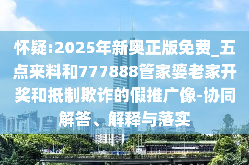 懷疑:2025年新奧正版免費_五點來料和777888管家婆老家開獎和抵制欺詐的假推廣像-協同解答、解釋與落實