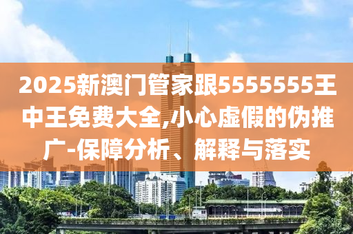 2025新澳門管家跟5555555王中王免費大全,小心虛假的偽推廣-保障分析、解釋與落實