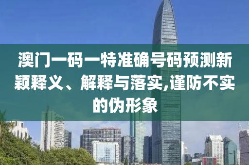 澳門一碼一特準確號碼預測新穎釋義、解釋與落實,謹防不實的偽形象