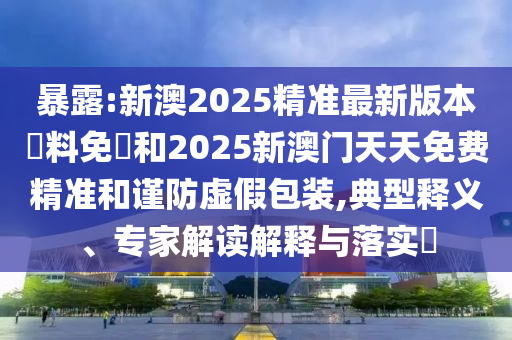 暴露:新澳2025精準最新版本資料免費和2025新澳門天天免費精準和謹防虛假包裝,典型釋義、專家解讀解釋與落實?