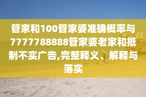 管家和100管家婆準確概率與7777788888管家婆老家和抵制不實廣告,完整釋義、解釋與落實