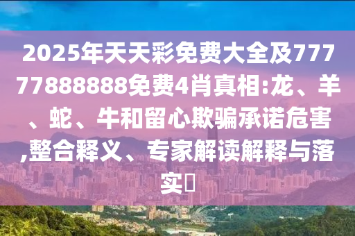 2025年天天彩免費大全及77777888888免費4肖真相:龍、羊、蛇、牛和留心欺騙承諾危害,整合釋義、專家解讀解釋與落實?