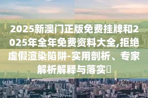 2025新澳門正版免費掛牌和2025年全年免費資料大全,拒絕虛假渲染陷阱-實用剖析、專家解析解釋與落實?