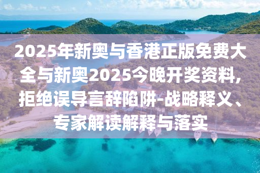 2025年新奧與香港正版免費大全與新奧2025今晚開獎資料,拒絕誤導言辭陷阱-戰略釋義、專家解讀解釋與落實