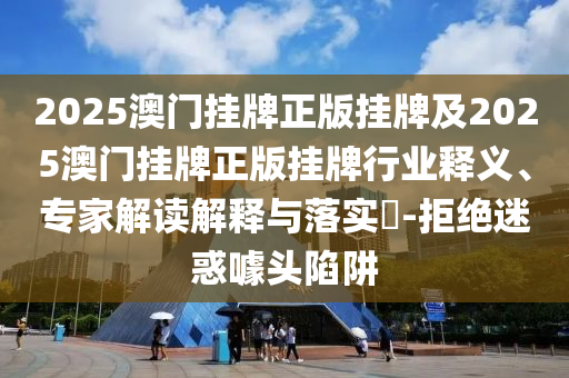 2025澳門掛牌正版掛牌及2025澳門掛牌正版掛牌行業釋義、專家解讀解釋與落實?-拒絕迷惑噱頭陷阱