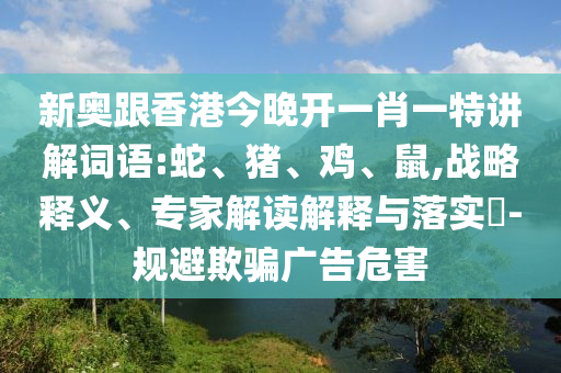 新奧跟香港今晚開一肖一特講解詞語:蛇、豬、雞、鼠,戰略釋義、專家解讀解釋與落實?-規避欺騙廣告危害