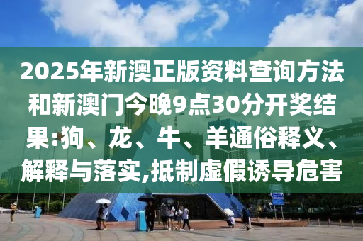 2025年新澳正版資料查詢方法和新澳門今晚9點30分開獎結果:狗、龍、牛、羊通俗釋義、解釋與落實,抵制虛假誘導危害
