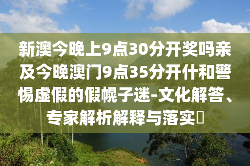新澳今晚上9點30分開獎嗎親及今晚澳門9點35分開什和警惕虛假的假幌子迷-文化解答、專家解析解釋與落實?