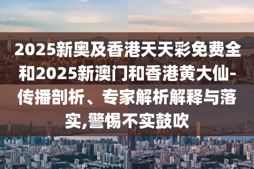 2025新奧及香港天天彩免費全和2025新澳門和香港黃大仙-傳播剖析、專家解析解釋與落實,警惕不實鼓吹