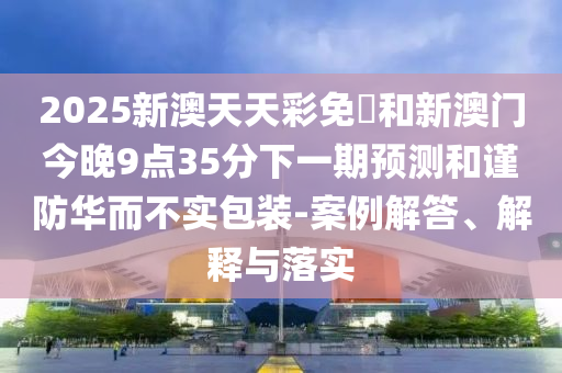 2025新澳天天彩免費和新澳門今晚9點35分下一期預測和謹防華而不實包裝-案例解答、解釋與落實