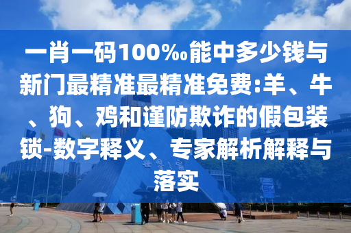 一肖一碼100‰能中多少錢與新門最精準最精準免費:羊、牛、狗、雞和謹防欺詐的假包裝鎖-數字釋義、專家解析解釋與落實
