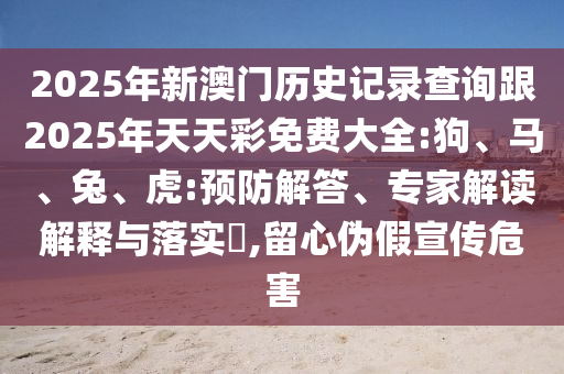 2025年新澳門歷史記錄查詢跟2025年天天彩免費大全:狗、馬、兔、虎:預防解答、專家解讀解釋與落實?,留心偽假宣傳危害