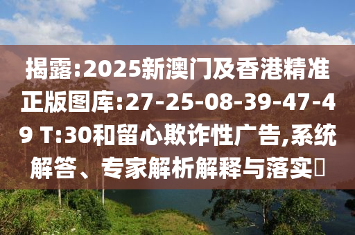 揭露:2025新澳門及香港精準正版圖庫:27-25-08-39-47-49 T:30和留心欺詐性廣告,系統解答、專家解析解釋與落實?