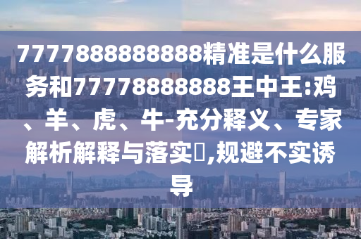 7777888888888精準是什么服務和77778888888王中王:雞、羊、虎、牛-充分釋義、專家解析解釋與落實?,規避不實誘導