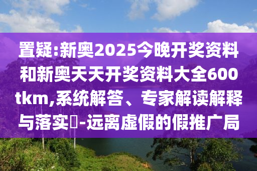 置疑:新奧2025今晚開獎資料和新奧天天開獎資料大全600tkm,系統解答、專家解讀解釋與落實?-遠離虛假的假推廣局