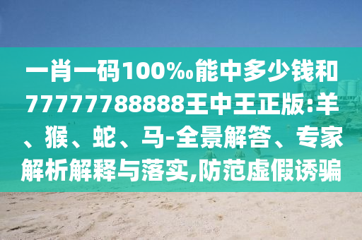 一肖一碼100‰能中多少錢和77777788888王中王正版:羊、猴、蛇、馬-全景解答、專家解析解釋與落實,防范虛假誘騙