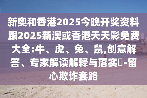 新奧和香港2025今晚開獎資料跟2025新澳或香港天天彩免費大全:牛、虎、兔、鼠,創意解答、專家解讀解釋與落實?-留心欺詐套路