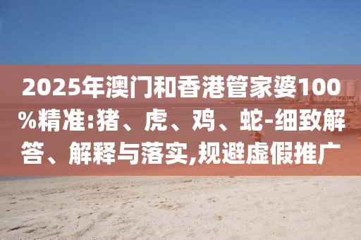 2025年澳門和香港管家婆100%精準:豬、虎、雞、蛇-細致解答、解釋與落實,規避虛假推廣