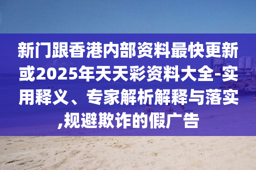 新門跟香港內部資料最快更新或2025年天天彩資料大全-實用釋義、專家解析解釋與落實,規避欺詐的假廣告