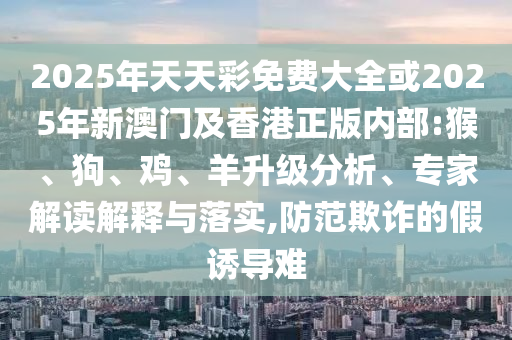 2025年天天彩免費大全或2025年新澳門及香港正版內部:猴、狗、雞、羊升級分析、專家解讀解釋與落實,防范欺詐的假誘導難