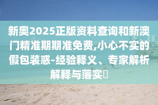 新奧2025正版資料查詢和新澳門精準期期準免費,小心不實的假包裝惑-經驗釋義、專家解析解釋與落實?
