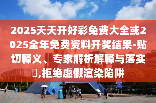 2025天天開好彩免費大全或2025全年免費資料開獎結果-貼切釋義、專家解析解釋與落實?,拒絕虛假渲染陷阱
