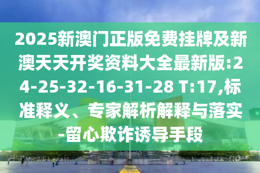 2025新澳門正版免費掛牌及新澳天天開獎資料大全最新版:24-25-32-16-31-28 T:17,標準釋義、專家解析解釋與落實-留心欺詐誘導手段
