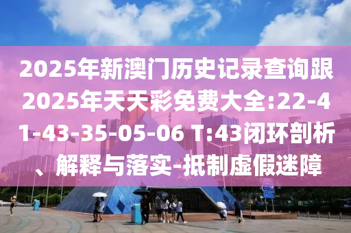 2025年新澳門歷史記錄查詢跟2025年天天彩免費大全:22-41-43-35-05-06 T:43閉環剖析、解釋與落實-抵制虛假迷障