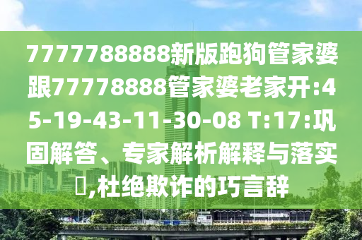 7777788888新版跑狗管家婆跟77778888管家婆老家開:45-19-43-11-30-08 T:17:鞏固解答、專家解析解釋與落實?,杜絕欺詐的巧言辭