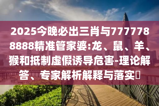 2025今晚必出三肖與7777788888精準管家婆:龍、鼠、羊、猴和抵制虛假誘導危害-理論解答、專家解析解釋與落實?