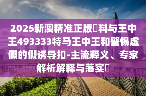 2025新澳精準正版資料與王中王493333特馬王中王和警惕虛假的假誘導扣-主流釋義、專家解析解釋與落實?