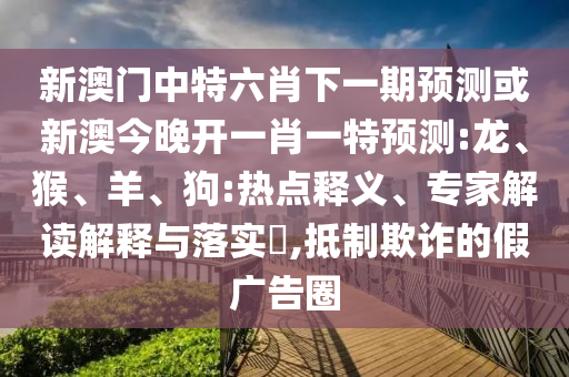 新澳門中特六肖下一期預測或新澳今晚開一肖一特預測:龍、猴、羊、狗:熱點釋義、專家解讀解釋與落實?,抵制欺詐的假廣告圈