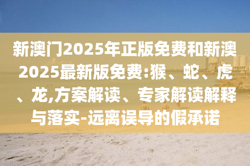 新澳門2025年正版免費和新澳2025最新版免費:猴、蛇、虎、龍,方案解讀、專家解讀解釋與落實-遠離誤導的假承諾
