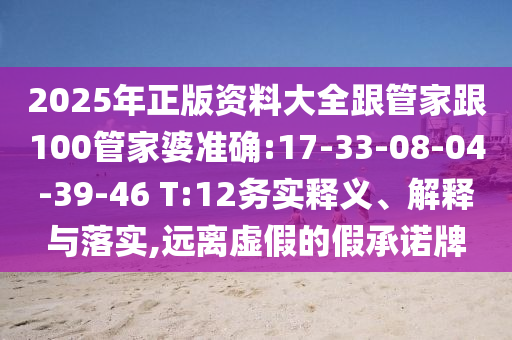 2025年正版資料大全跟管家跟100管家婆準確:17-33-08-04-39-46 T:12務實釋義、解釋與落實,遠離虛假的假承諾牌