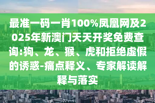 最準一碼一肖100%鳳凰網及2025年新澳門天天開獎免費查詢:狗、龍、猴、虎和拒絕虛假的誘惑-痛點釋義、專家解讀解釋與落實