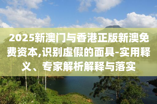 2025新澳門與香港正版新澳免費資本,識別虛假的面具-實用釋義、專家解析解釋與落實